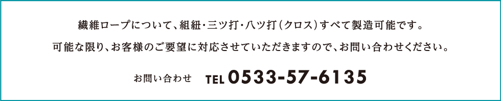 繊維ロープについて、組紐・三ツ打・八ツ打（クロス）すべて製造可能です。 可能な限り、お客様のご要望に対応させていただきますので、お問い合わせください。 お問い合わせ：0533-57-6135 